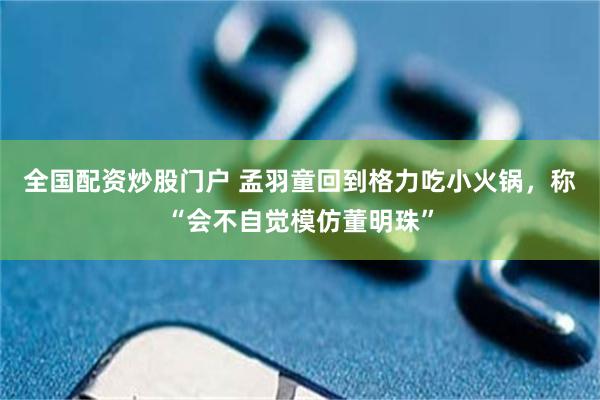 全国配资炒股门户 孟羽童回到格力吃小火锅，称“会不自觉模仿董明珠”