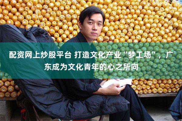 配资网上炒股平台 打造文化产业“梦工场”，广东成为文化青年的心之所向