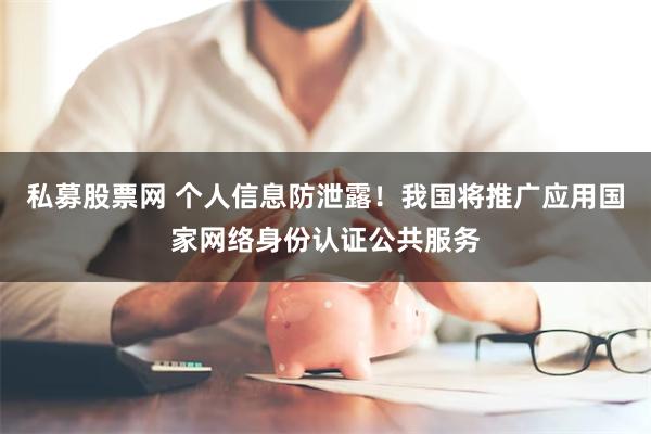 私募股票网 个人信息防泄露！我国将推广应用国家网络身份认证公共服务