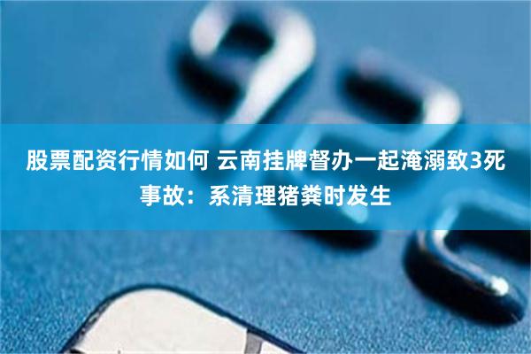 股票配资行情如何 云南挂牌督办一起淹溺致3死事故：系清理猪粪时发生