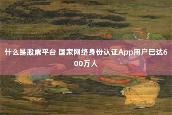 什么是股票平台 国家网络身份认证App用户已达600万人