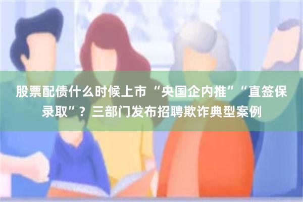 股票配债什么时候上市 “央国企内推”“直签保录取”？三部门发布招聘欺诈典型案例