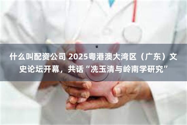 什么叫配资公司 2025粤港澳大湾区（广东）文史论坛开幕，共话“冼玉清与岭南学研究”