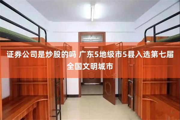 证券公司是炒股的吗 广东5地级市5县入选第七届全国文明城市