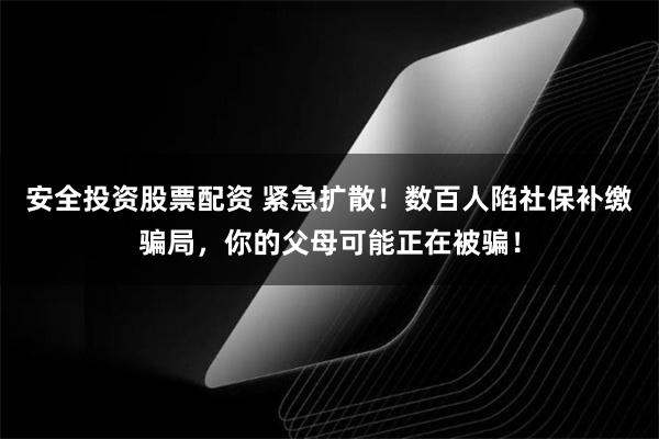 安全投资股票配资 紧急扩散！数百人陷社保补缴骗局，你的父母可能正在被骗！