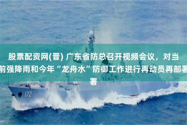股票配资网(晋) 广东省防总召开视频会议，对当前强降雨和今年“龙舟水”防御工作进行再动员再部署