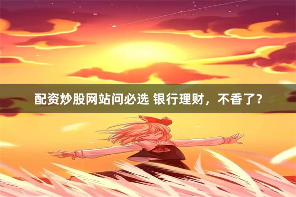 配资炒股网站问必选 银行理财，不香了？