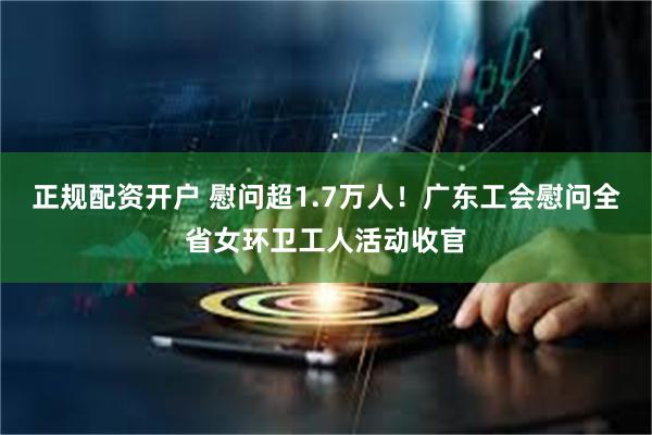 正规配资开户 慰问超1.7万人！广东工会慰问全省女环卫工人活动收官
