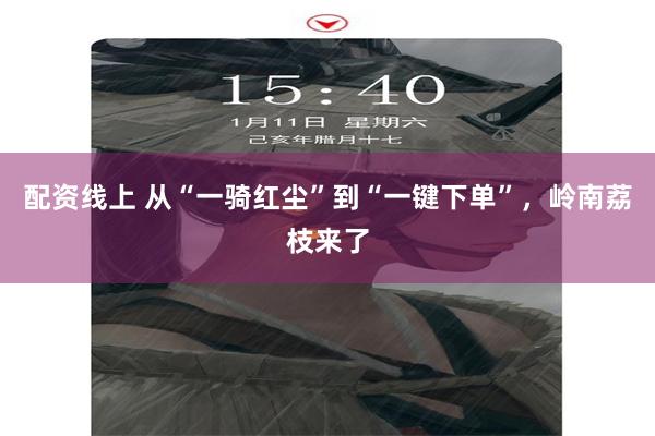 配资线上 从“一骑红尘”到“一键下单”，岭南荔枝来了