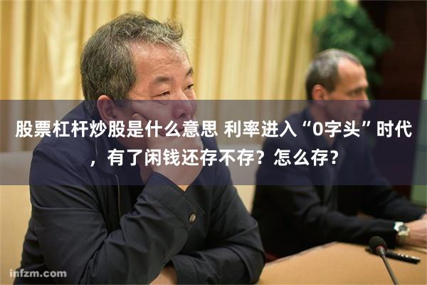 股票杠杆炒股是什么意思 利率进入“0字头”时代，有了闲钱还存不存？怎么存？