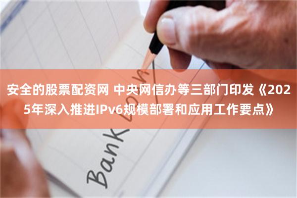 安全的股票配资网 中央网信办等三部门印发《2025年深入推进IPv6规模部署和应用工作要点》