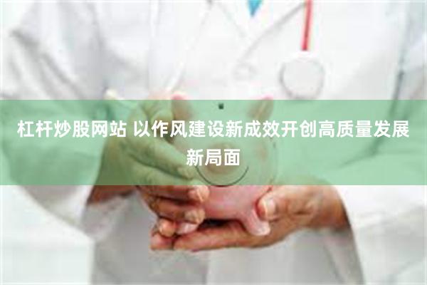 杠杆炒股网站 以作风建设新成效开创高质量发展新局面
