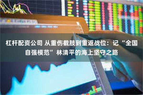 杠杆配资公司 从重伤截肢到重返战位：记 “全国自强模范” 林清平的海上坚守之路