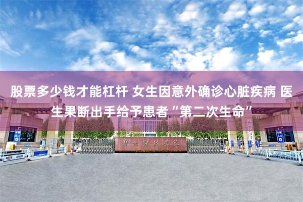 股票多少钱才能杠杆 女生因意外确诊心脏疾病 医生果断出手给予患者“第二次生命”
