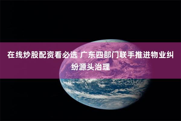 在线炒股配资看必选 广东四部门联手推进物业纠纷源头治理
