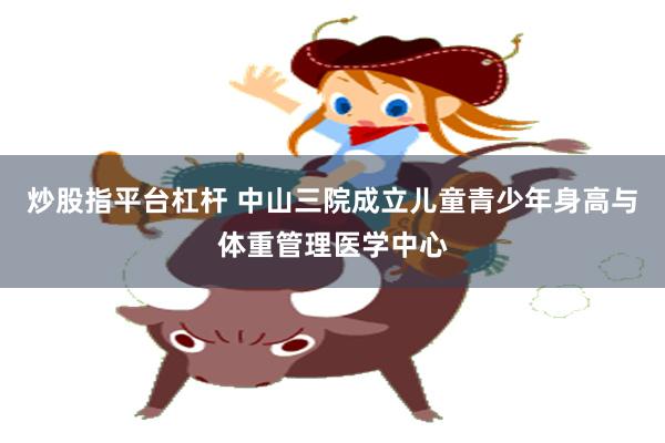 炒股指平台杠杆 中山三院成立儿童青少年身高与体重管理医学中心