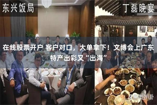 在线股票开户 客户对口，大单拿下！文博会上广东特产出彩又“出海”