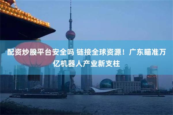 配资炒股平台安全吗 链接全球资源！广东瞄准万亿机器人产业新支柱