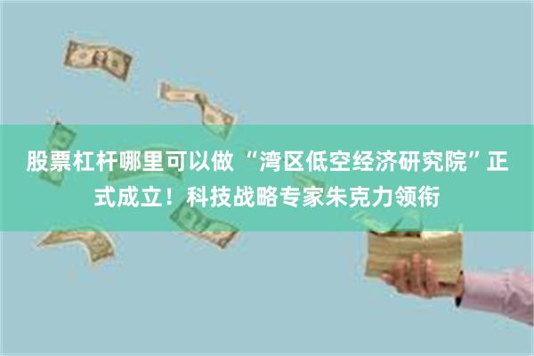 股票杠杆哪里可以做 “湾区低空经济研究院”正式成立！科技战略专家朱克力领衔
