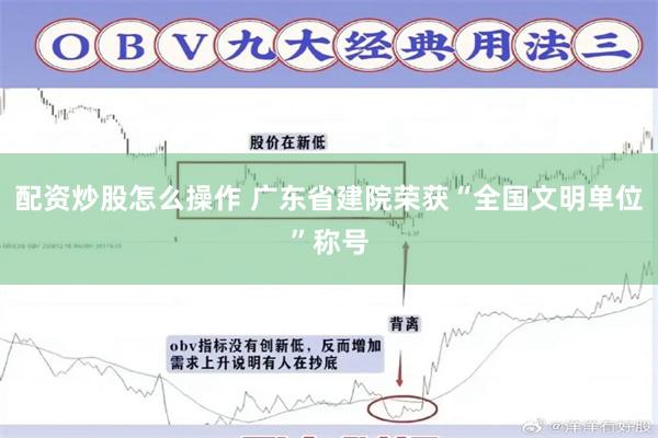 配资炒股怎么操作 广东省建院荣获“全国文明单位”称号