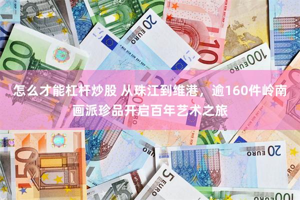 怎么才能杠杆炒股 从珠江到维港，逾160件岭南画派珍品开启百年艺术之旅
