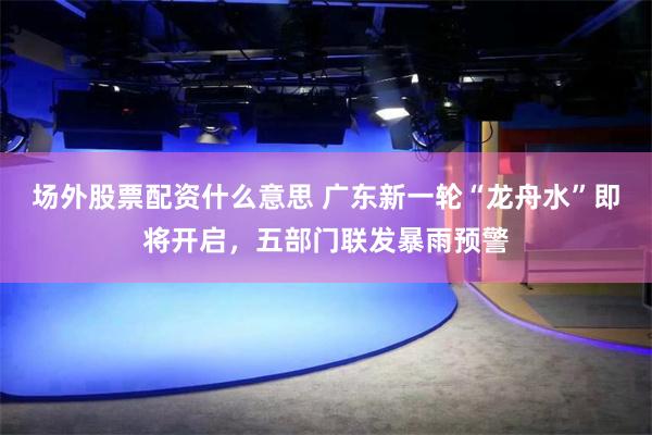 场外股票配资什么意思 广东新一轮“龙舟水”即将开启，五部门联发暴雨预警
