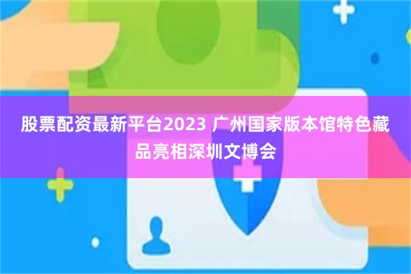 股票配资最新平台2023 广州国家版本馆特色藏品亮相深圳文博会