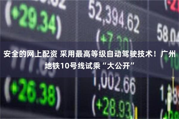 安全的网上配资 采用最高等级自动驾驶技术！广州地铁10号线试乘“大公开”