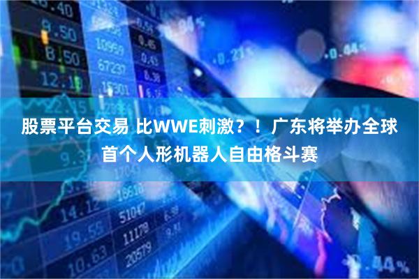 股票平台交易 比WWE刺激？！广东将举办全球首个人形机器人自由格斗赛