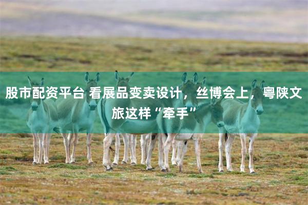 股市配资平台 看展品变卖设计，丝博会上，粤陕文旅这样“牵手”