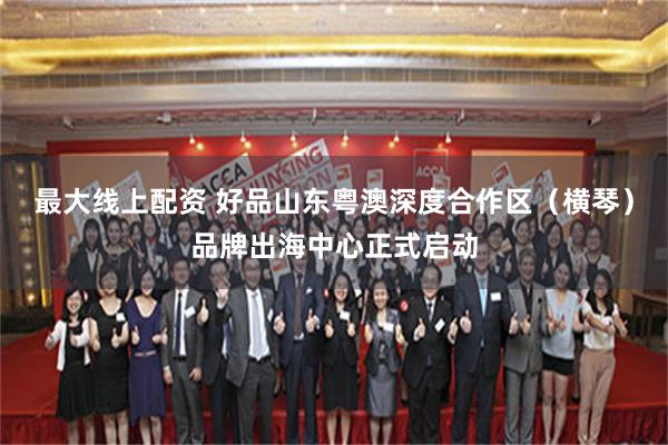 最大线上配资 好品山东粤澳深度合作区（横琴）品牌出海中心正式启动