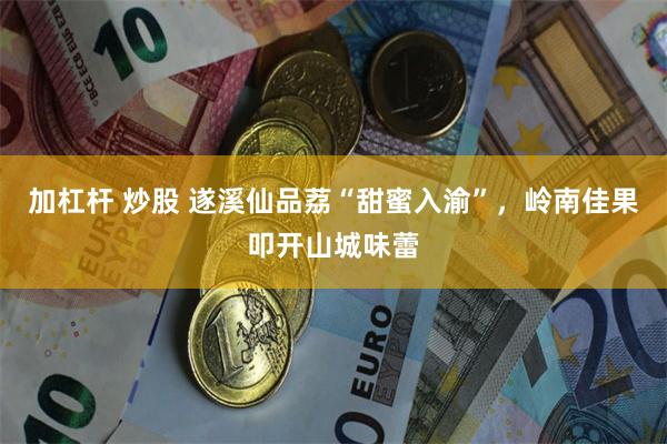 加杠杆 炒股 遂溪仙品荔“甜蜜入渝”，岭南佳果叩开山城味蕾