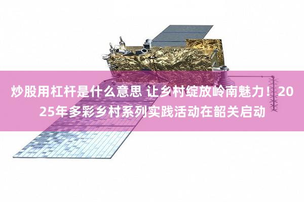 炒股用杠杆是什么意思 让乡村绽放岭南魅力！2025年多彩乡村系列实践活动在韶关启动