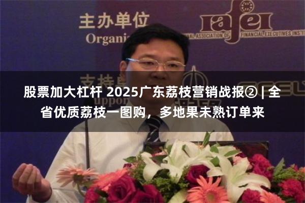 股票加大杠杆 2025广东荔枝营销战报② | 全省优质荔枝一图购，多地果未熟订单来
