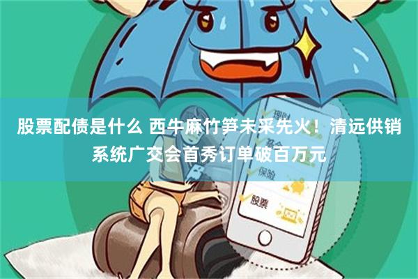 股票配债是什么 西牛麻竹笋未采先火！清远供销系统广交会首秀订单破百万元