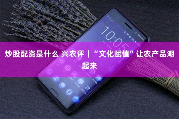 炒股配资是什么 兴农评｜“文化赋值”让农产品潮起来