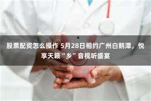 股票配资怎么操作 5月28日相约广州白鹅潭，悦享天籁“乡”音视听盛宴