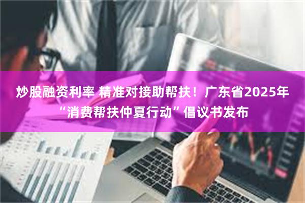 炒股融资利率 精准对接助帮扶！广东省2025年“消费帮扶仲夏行动”倡议书发布