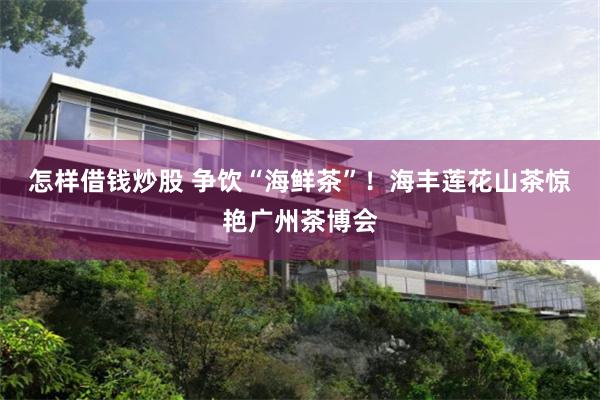 怎样借钱炒股 争饮“海鲜茶”！海丰莲花山茶惊艳广州茶博会
