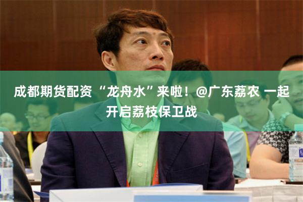 成都期货配资 “龙舟水”来啦！@广东荔农 一起开启荔枝保卫战