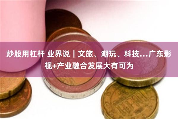 炒股用杠杆 业界说｜文旅、潮玩、科技…广东影视+产业融合发展大有可为