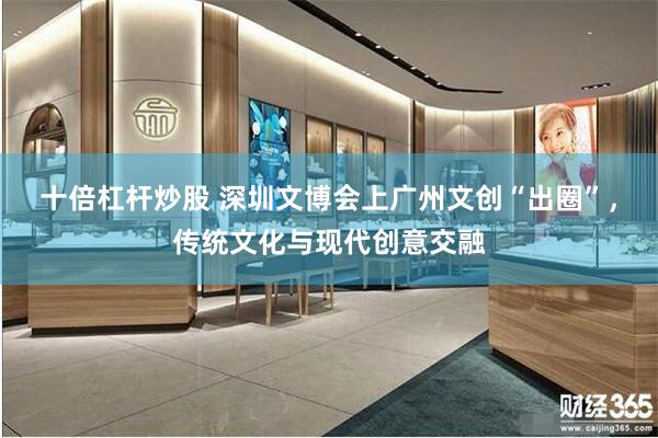 十倍杠杆炒股 深圳文博会上广州文创“出圈”，传统文化与现代创意交融