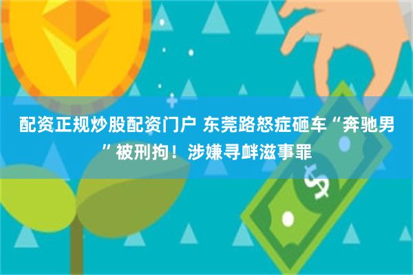 配资正规炒股配资门户 东莞路怒症砸车“奔驰男”被刑拘！涉嫌寻衅滋事罪