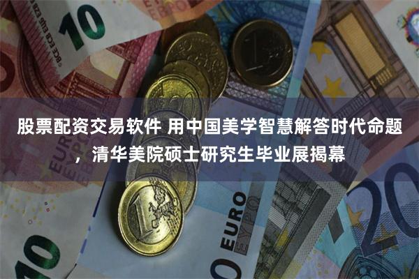 股票配资交易软件 用中国美学智慧解答时代命题，清华美院硕士研究生毕业展揭幕