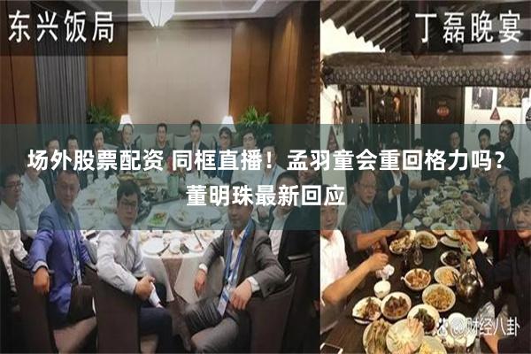 场外股票配资 同框直播！孟羽童会重回格力吗？董明珠最新回应