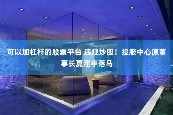 可以加杠杆的股票平台 违规炒股！投服中心原董事长夏建亭落马