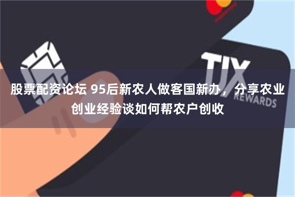 股票配资论坛 95后新农人做客国新办，分享农业创业经验谈如何帮农户创收