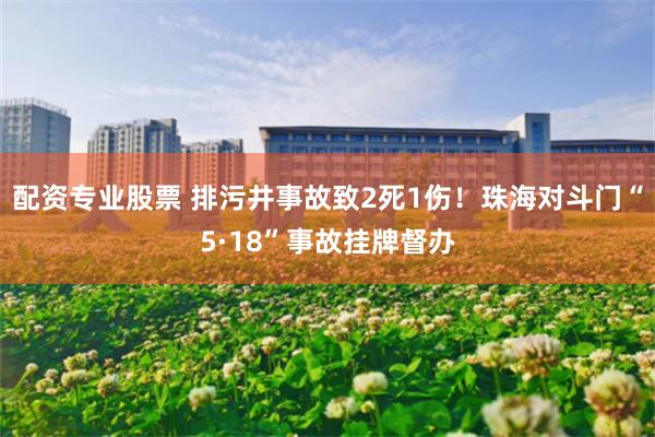 配资专业股票 排污井事故致2死1伤！珠海对斗门“5·18”事故挂牌督办