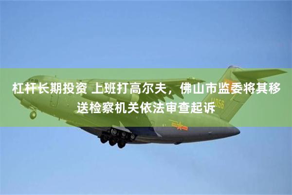 杠杆长期投资 上班打高尔夫，佛山市监委将其移送检察机关依法审查起诉