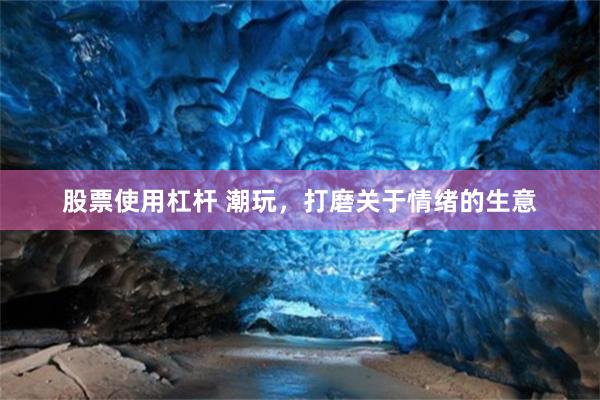股票使用杠杆 潮玩，打磨关于情绪的生意